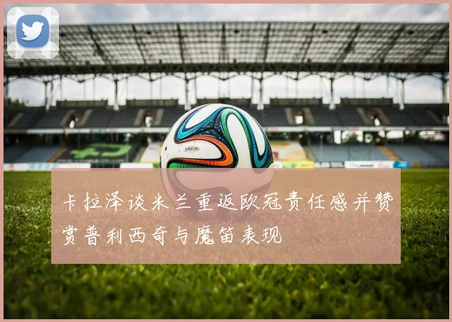 卡拉泽谈米兰重返欧冠责任感并赞赏普利西奇与魔笛表现
