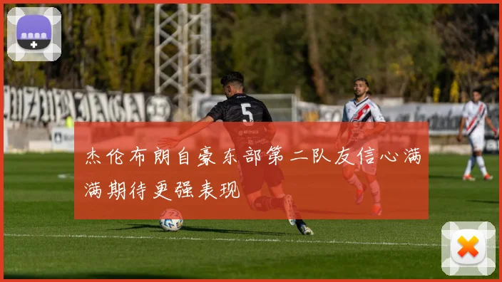 杰伦布朗自豪东部第二队友信心满满期待更强表现