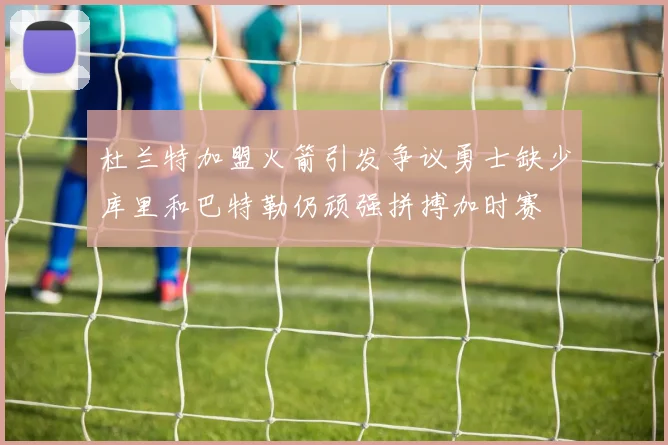 杜兰特加盟火箭引发争议勇士缺少库里和巴特勒仍顽强拼搏加时赛
