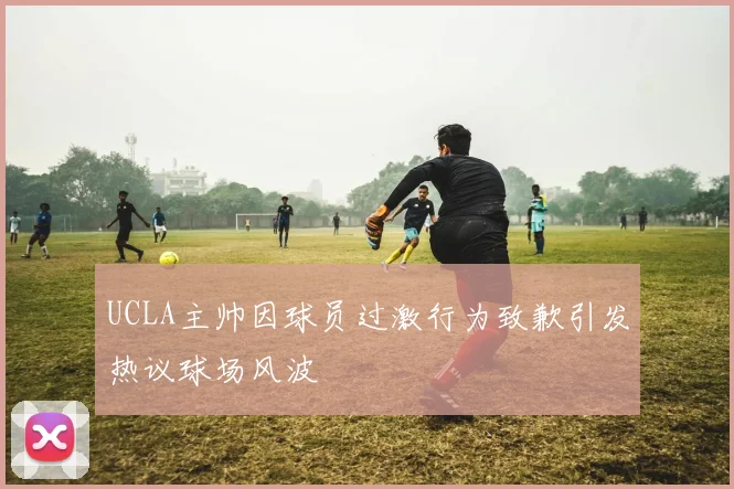UCLA主帅因球员过激行为致歉引发热议球场风波