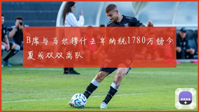 B席与马尔穆什去年纳税1780万镑今夏或双双离队