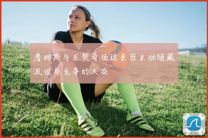詹姆斯与东契奇场边亲密互动暗藏友谊与竞争的火花
