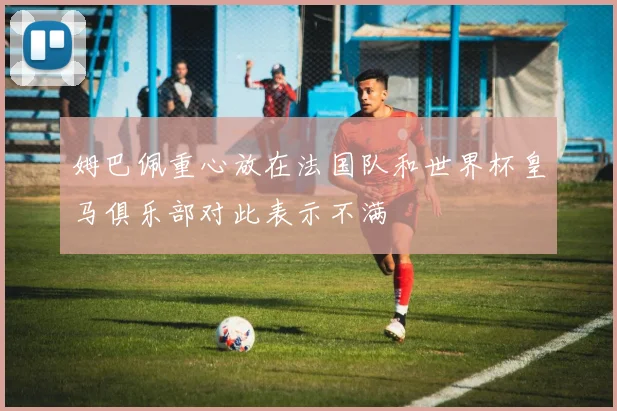 姆巴佩重心放在法国队和世界杯皇马俱乐部对此表示不满