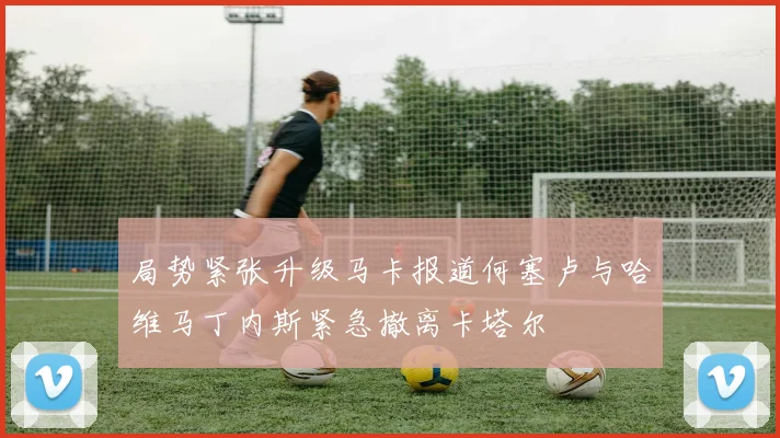局势紧张升级马卡报道何塞卢与哈维马丁内斯紧急撤离卡塔尔