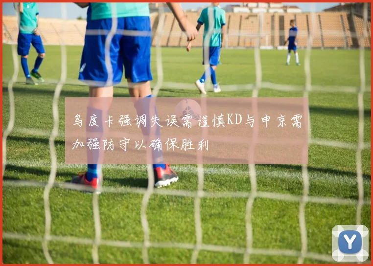 乌度卡强调失误需谨慎KD与申京需加强防守以确保胜利