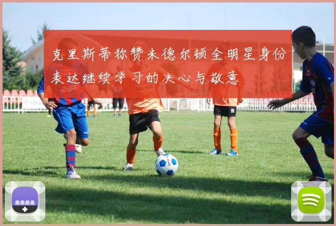 克里斯蒂称赞米德尔顿全明星身份表达继续学习的决心与敬意
