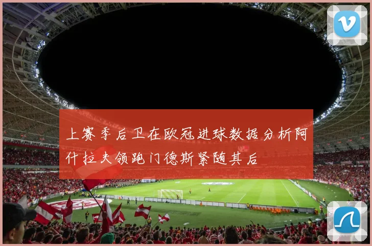 上赛季后卫在欧冠进球数据分析阿什拉夫领跑门德斯紧随其后