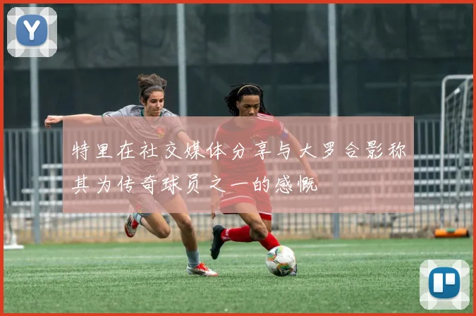 特里在社交媒体分享与大罗合影称其为传奇球员之一的感慨
