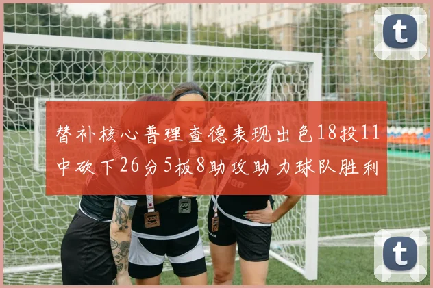 替补核心普理查德表现出色18投11中砍下26分5板8助攻助力球队胜利