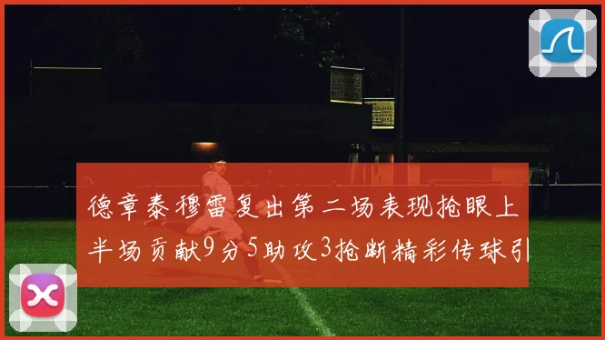 德章泰穆雷复出第二场表现抢眼上半场贡献9分5助攻3抢断精彩传球引关注