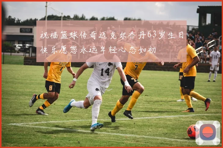 祝福篮球传奇迈克尔乔丹63岁生日快乐愿您永远年轻心态如初