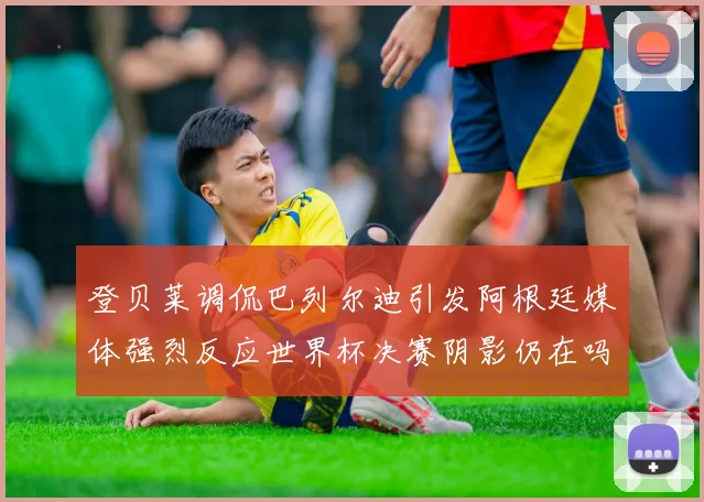 登贝莱调侃巴列尔迪引发阿根廷媒体强烈反应世界杯决赛阴影仍在吗